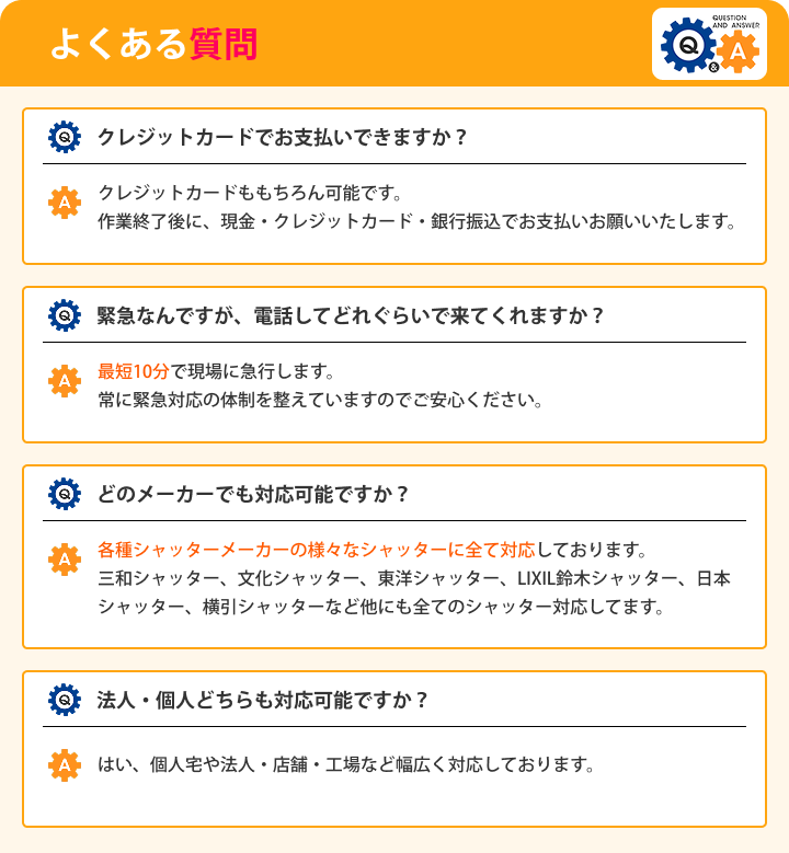 よくある質問 Qクレジットカードでお支払いできますか？ Aクレジットカードももちろん可能です。 作業終了後に、現金・クレジットカード・銀行振込でお支払いお願いいたします。 Q緊急なんですが、電話してどれぐらいで来てくれますか？ A最短10分で現場に急行します。常に緊急対応の体制を整えていますのでご安心ください。 Qどのメーカーでも対応可能ですか？ A各種シャッターメーカーの様々なシャッターに全て対応しております。 三和シャッター、文化シャッター、東洋シャッター、LIXIL鈴木シャッター、日本シャッター、横引シャッターなど他にも全てのシャッター対応してます。 Q法人・個人どちらも対応可能ですか？ Aはい、個人宅や法人・店舗・工場など幅広く対応しております。