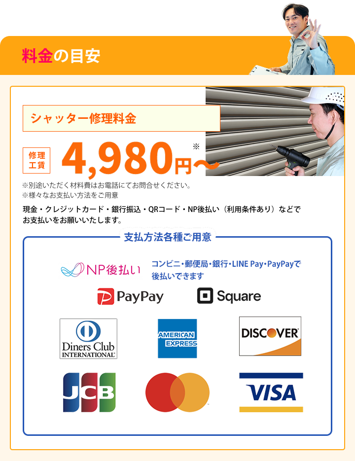 料金の目安 シャッター修理料金 修理工賃　4,980~　※ ※別途いただく材料費はお電話にてお問合せください。 ※様々なお支払い方法をご用意 現金・クレジットカード・銀行振込・QRコード・NP後払い（利用条件あり） でお支払いをお願いいたします。