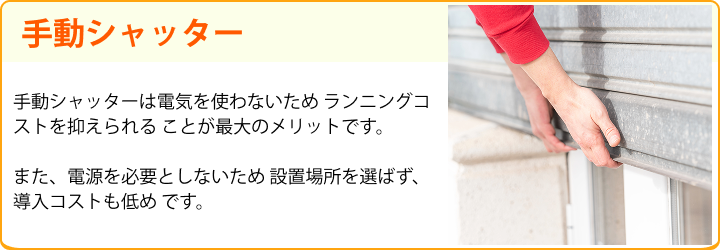 手動シャッター 手動シャッターは電気を使わないため ランニングコストを抑えられる ことが最大のメリットです。また、電源を必要としないため 設置場所を選ばず、導入コストも低め です。