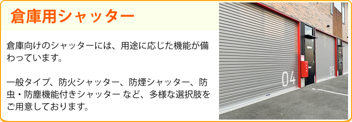 倉庫用シャッター 倉庫向けのシャッターには、用途に応じた機能が備わっています。一般タイプ、防火シャッター、防煙シャッター、防虫・防塵機能付きシャッター など、多様な選択肢をご用意しております。