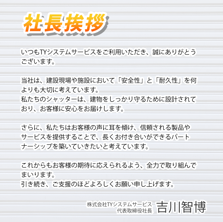 社長挨拶 いつもTYシステムサービスをご利用いただき、誠にありがとうございます。 ​ 当社は、建設現場や施設において「安全性」と「耐久性」を何よりも大切に考えています。 私たちのシャッターは、建物をしっかり守るために設計されており、お客様に安心をお届けします。 さらに、私たちはお客様の声に耳を傾け、信頼される製品やサービスを提供することで、長くお付き合いができるパートナーシップを築いていきたいと考えています。 これからもお客様の期待に応えられるよう、全力で取り組んでまいります。 引き続き、ご支援のほどよろしくお願い申し上げます。 株式会社TYシステムサービス 代表取締役社長 吉川智博