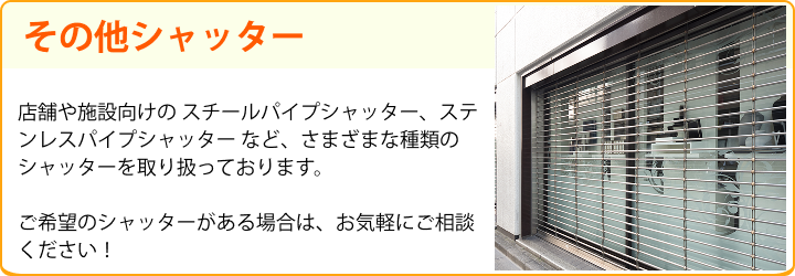 その他シャッター 店舗や施設向けの スチールパイプシャッター、ステンレスパイプシャッター など、さまざまな種類のシャッターを取り扱っております。ご希望のシャッターがある場合は、お気軽にご相談ください！ 上記以外のシャッターにも対応可能です！