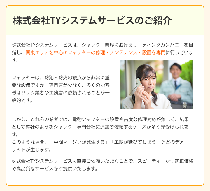 株式会社TYシステムサービスのご紹介 株式会社TYシステムサービスは、シャッター業界におけるリーディングカンパニーを目指し、関東エリアを中心にシャッターの修理・メンテナンス・設置を専門に行っています。 シャッターは、防犯・防火の観点から非常に重要な設備ですが、専門店が少なく、多くのお客様はサッシ業者や工務店に依頼されることが一般的です。 しかし、これらの業者では、電動シャッターの設置や高度な修理対応が難しく、結果として弊社のようなシャッター専門会社に追加で依頼するケースが多く見受けられます。 このような場合、「中間マージンが発生する」「工期が延びてしまう」などのデメリットが生じます。 株式会社TYシステムサービスに直接ご依頼いただくことで、スピーディーかつ適正価格で高品質なサービスをご提供いたします。