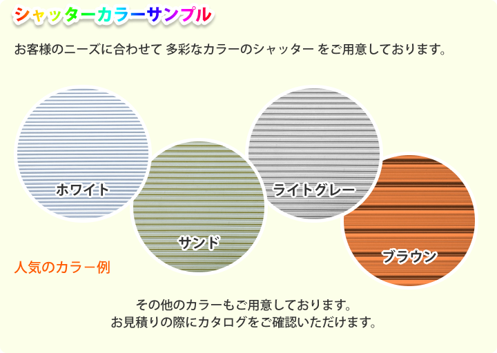 シャッターカラーサンプル お客様のニーズに合わせて 多彩なカラーのシャッター をご用意しております。 人気のカラー例： ホワイト サンド ライトグレー ブラウン その他のカラーもご用意しております。お見積りの際にカタログをご確認いただけます。