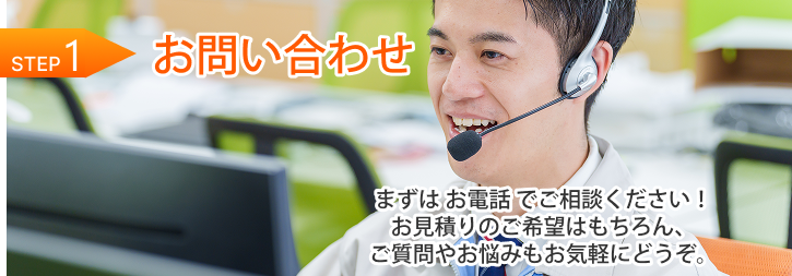 STEP 1｜お問い合わせ まずは お電話 でご相談ください！お見積りのご希望はもちろん、ご質問やお悩みもお気軽にどうぞ。 TEL：0120-587-902