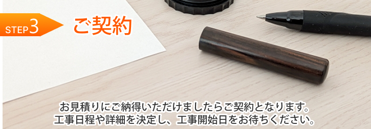 STEP 3｜ご契約 お見積りにご納得いただけましたらご契約となります。工事日程や詳細を決定し、工事開始日をお待ちください。