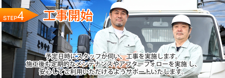 STEP 4｜工事開始 予定日時にスタッフが伺い、工事を実施します。施工後も定期的なメンテナンスやアフターフォローを実施 し、安心してご利用いただけるようサポートいたします。