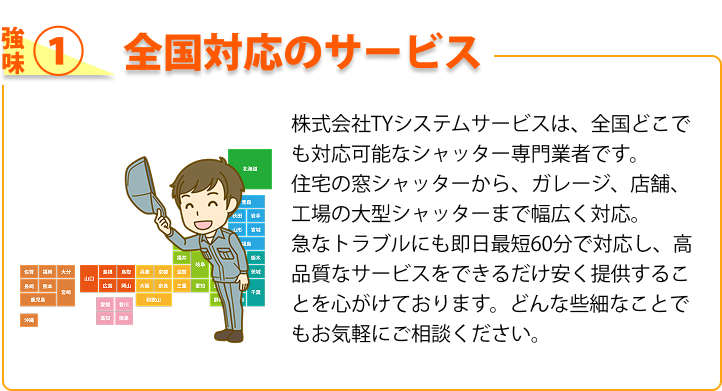 強み① 全国対応のサービス 株式会社TYシステムサービスは、全国どこでも対応可能なシャッター専門業者です。住宅の窓シャッターから、ガレージ、店舗、工場の大型シャッターまで幅広く対応。急なトラブルにも即日最短60分で対応し、高品質なサービスをできるだけ安く提供することを心がけております。どんな些細なことでもお気軽にご相談ください。