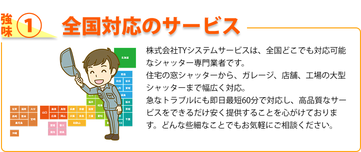 強み① 全国対応のサービス 株式会社TYシステムサービスは、全国どこでも対応可能なシャッター専門業者です。住宅の窓シャッターから、ガレージ、店舗、工場の大型シャッターまで幅広く対応。急なトラブルにも即日最短60分で対応し、高品質なサービスをできるだけ安く提供することを心がけております。どんな些細なことでもお気軽にご相談ください。