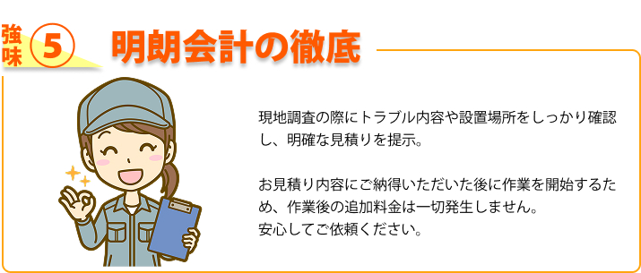強み⑤ 明朗会計の徹底 現地調査の際にトラブル内容や設置場所をしっかり確認し、明確な見積りを提示。お見積り内容にご納得いただいた後に作業を開始するため、作業後の追加料金は一切発生しません。安心してご依頼ください。