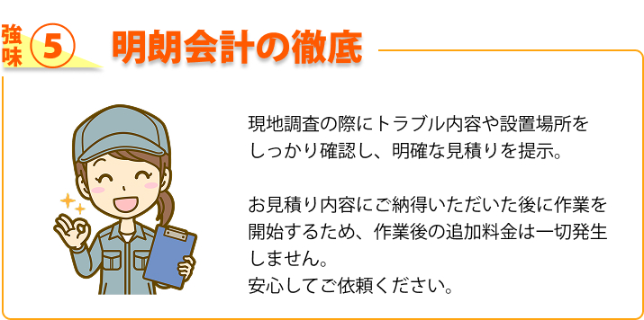 強み⑤ 明朗会計の徹底 現地調査の際にトラブル内容や設置場所をしっかり確認し、明確な見積りを提示。お見積り内容にご納得いただいた後に作業を開始するため、作業後の追加料金は一切発生しません。安心してご依頼ください。