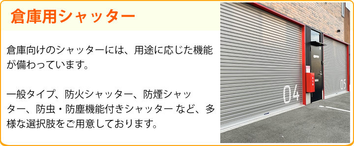 倉庫用シャッター 倉庫向けのシャッターには、用途に応じた機能が備わっています。一般タイプ、防火シャッター、防煙シャッター、防虫・防塵機能付きシャッター など、多様な選択肢をご用意しております。
